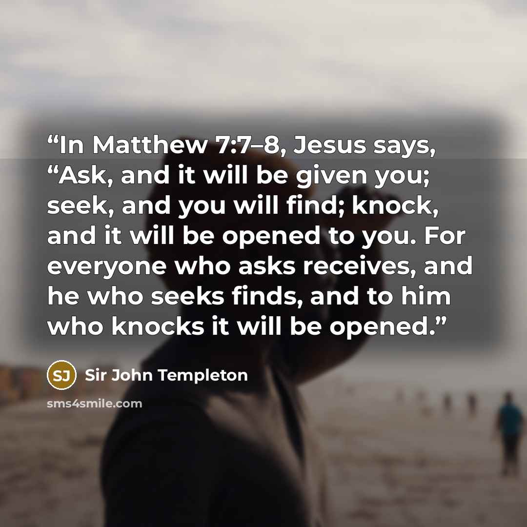 “In Matthew 7:7–8, Jesus says, “Ask, and it will be given you; seek, and you will find; knock, and it will be opened to you. For everyone who asks receives, and he who seeks finds, and to him who knocks it will be opened.” quote by Sir John Templeton