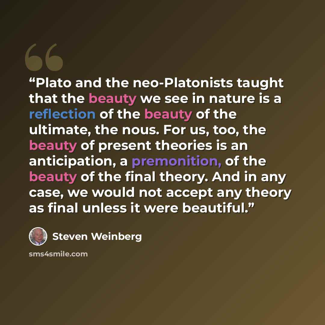 “Plato and the neo-Platonists taught that the beauty we see in nature is a reflection of the beauty of the ultimate, the nous. For us, too, the beauty of present theories is an anticipation, a premonition, of the beauty of the final theory. And in any case, we would not accept any theory as final…” quote by Steven Weinberg
