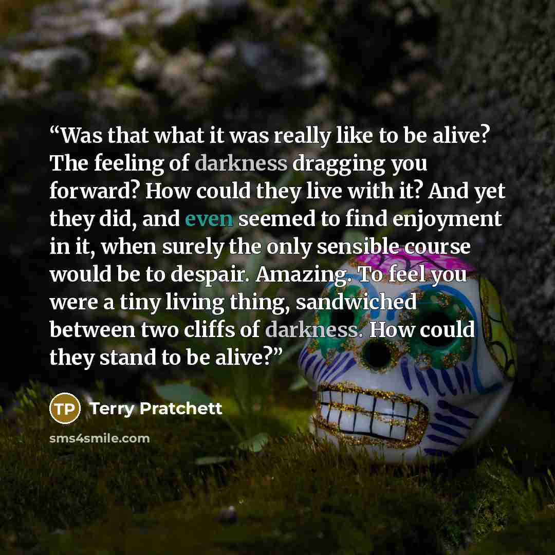 “Was that what it was really like to be alive? The feeling of darkness dragging you forward? How could they live with it? And yet they did, and even seemed to find enjoyment in it, when surely the only sensible course would be to despair. Amazing. To feel you were a tiny living thing, sandwiched…” quote by Terry Pratchett