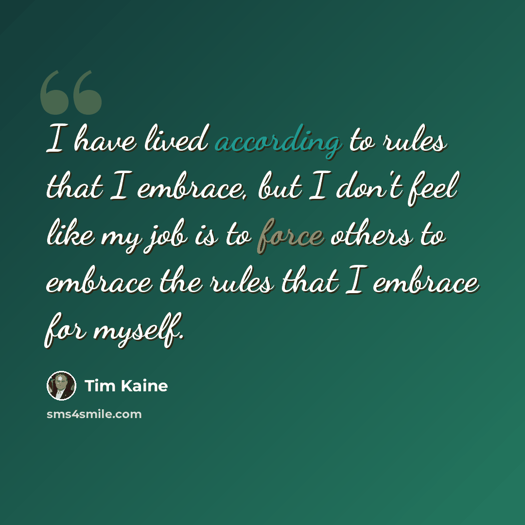 “I have lived according to rules that I embrace, but I don't feel like my job is to force others to embrace the rules that I embrace for myself.” quote by Tim Kaine