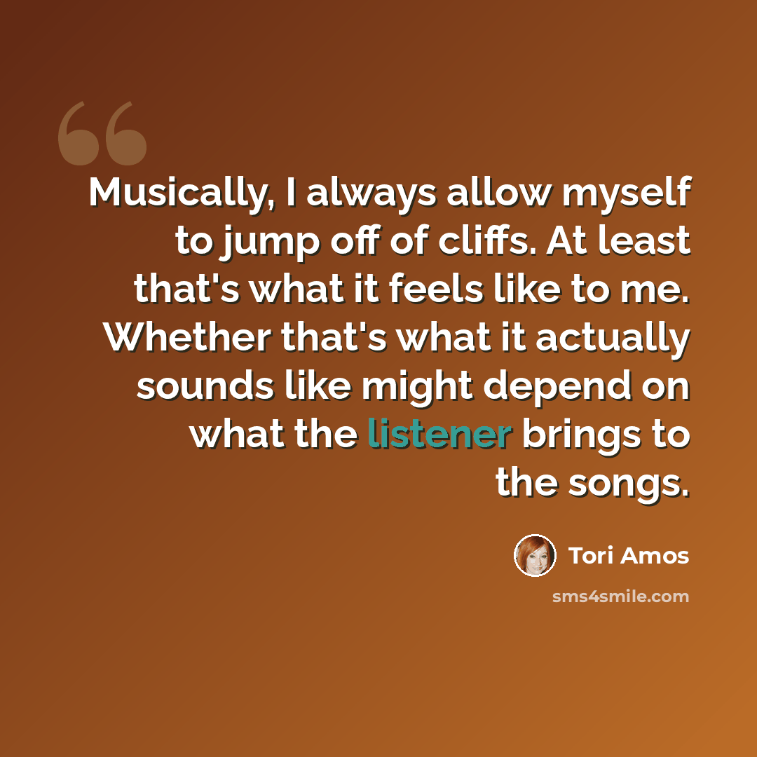 “Musically, I always allow myself to jump off of cliffs. At least that's what it feels like to me. Whether that's what it actually sounds like might depend on what the listener brings to the songs.” quote by Tori Amos