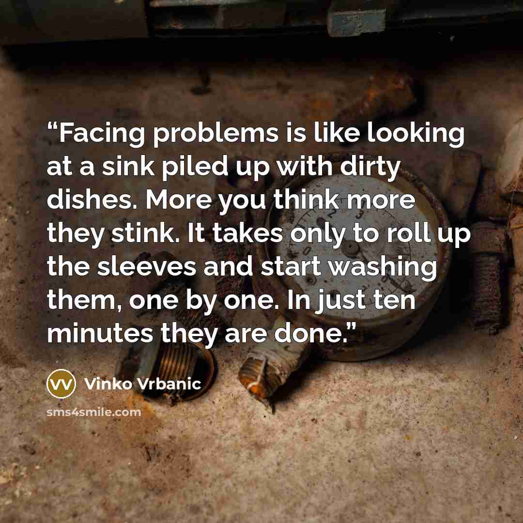“Facing problems is like looking at a sink piled up with dirty dishes. More you think more they stink. It takes only to roll up the sleeves and start washing them, one by one. In just ten minutes they are done.” quote by Vinko Vrbanic