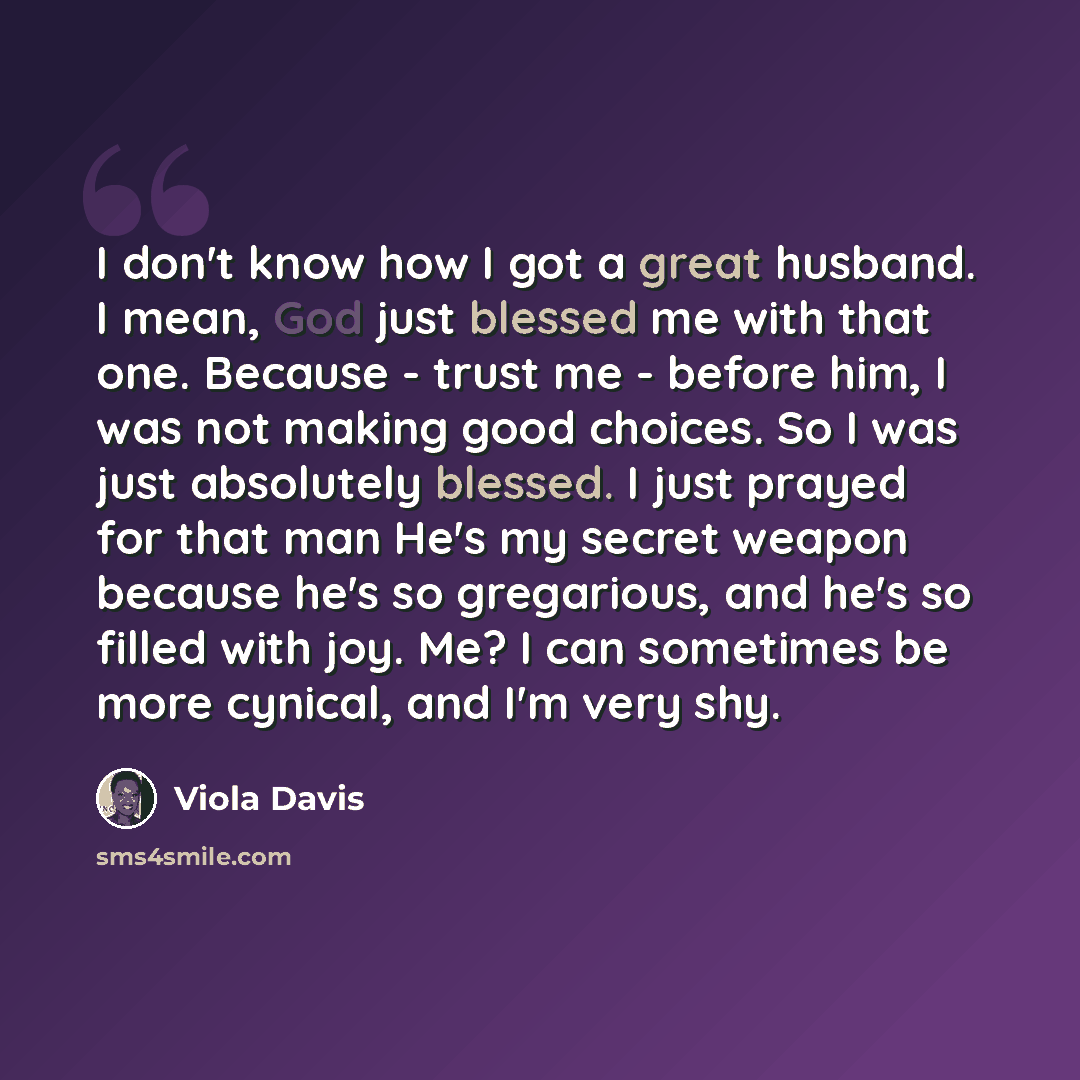 “I don't know how I got a great husband. I mean, God just blessed me with that one. Because - trust me - before him, I was not making good choices. So I was just absolutely blessed. I just prayed for that man He's my secret weapon because he's so gregarious, and he's so filled with joy. Me? I can…” quote by Viola Davis
