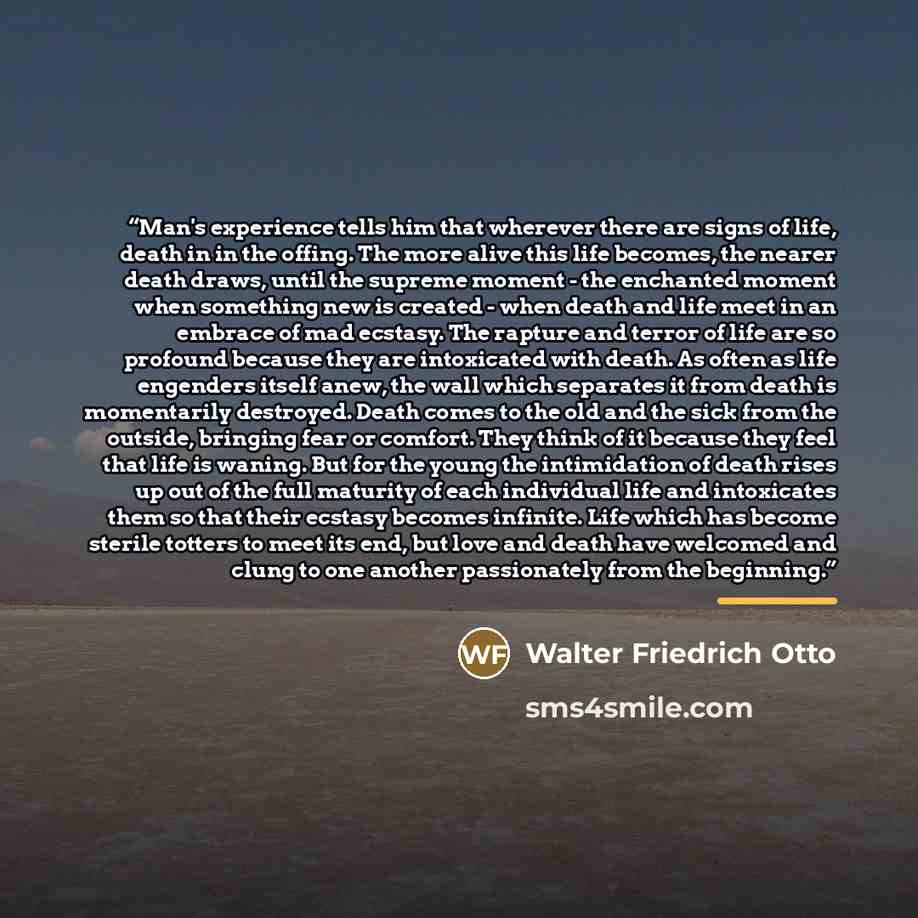 “Man's experience tells him that wherever there are signs of life, death in in the offing. The more alive this life becomes, the nearer death draws, until the supreme moment - the enchanted moment when something new is created - when death and life meet in an embrace of mad ecstasy. The rapture and…” quote by Walter Friedrich Otto