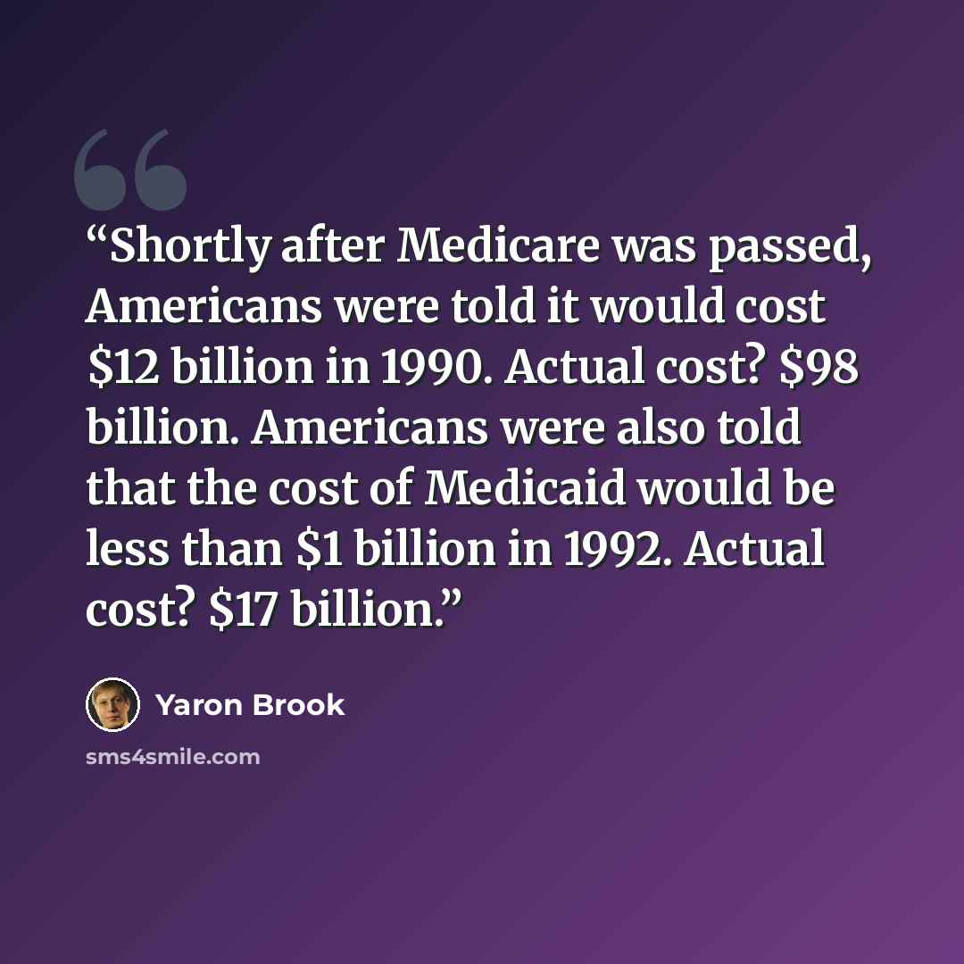 “Shortly after Medicare was passed, Americans were told it would cost $12 billion in 1990. Actual cost? $98 billion. Americans were also told that the cost of Medicaid would be less than $1 billion in 1992. Actual cost? $17 billion.” quote by Yaron Brook