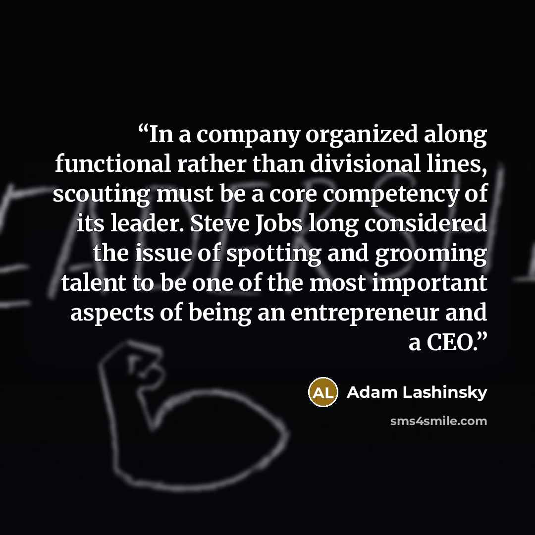 “In a company organized along functional rather than divisional lines, scouting must be a core competency of its leader. Steve Jobs long considered the issue of spotting and grooming talent to be one of the most important aspects of being an entrepreneur and a CEO.” quote by Adam Lashinsky