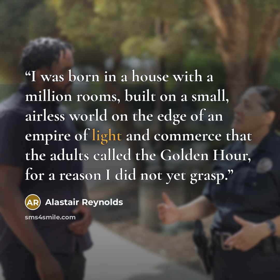 “I was born in a house with a million rooms, built on a small, airless world on the edge of an empire of light and commerce that the adults called the Golden Hour, for a reason I did not yet grasp.” quote by Alastair Reynolds