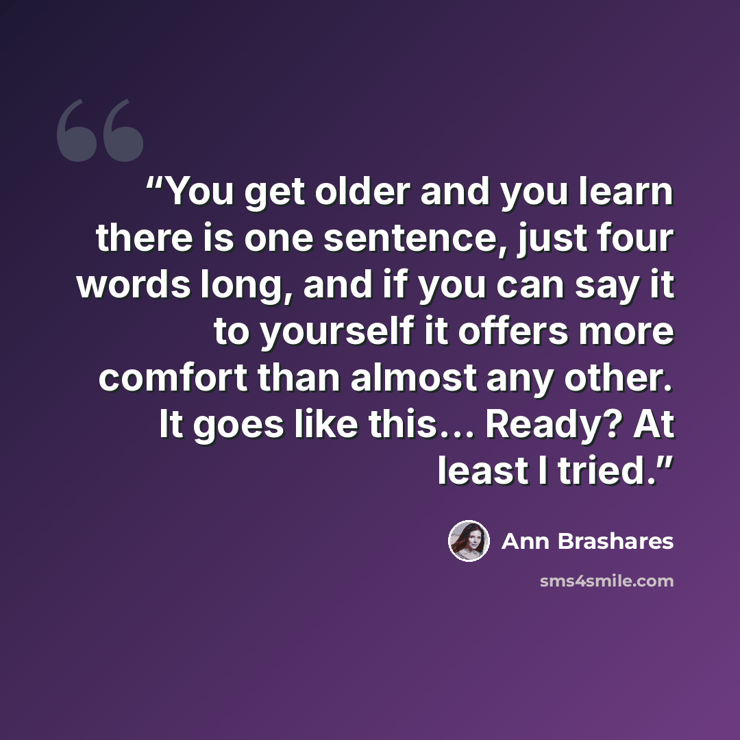“You get older and you learn there is one sentence, just four words long, and if you can say it to yourself it offers more comfort than almost any other. It goes like this... Ready? At least I tried.” quote by Ann Brashares