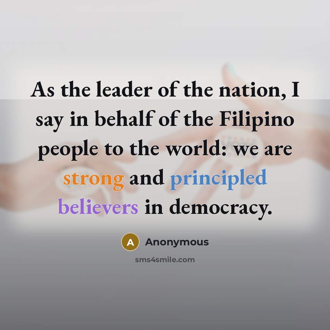 “As the leader of the nation, I say in behalf of the Filipino people to the world: we are strong and principled believers in democracy.” quote by Anonymous