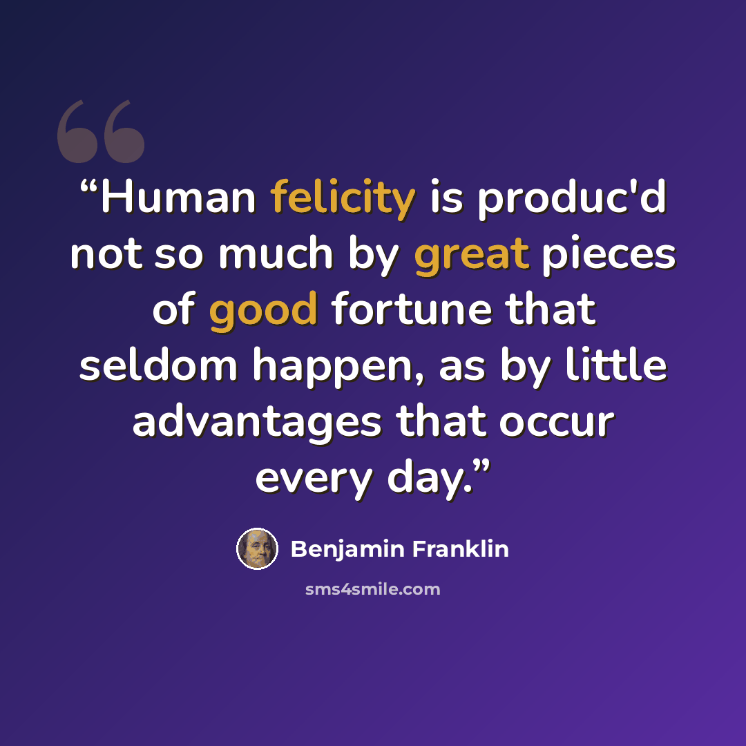 “Human felicity is produc'd not so much by great pieces of good fortune that seldom happen, as by little advantages that occur every day.” quote by Benjamin Franklin