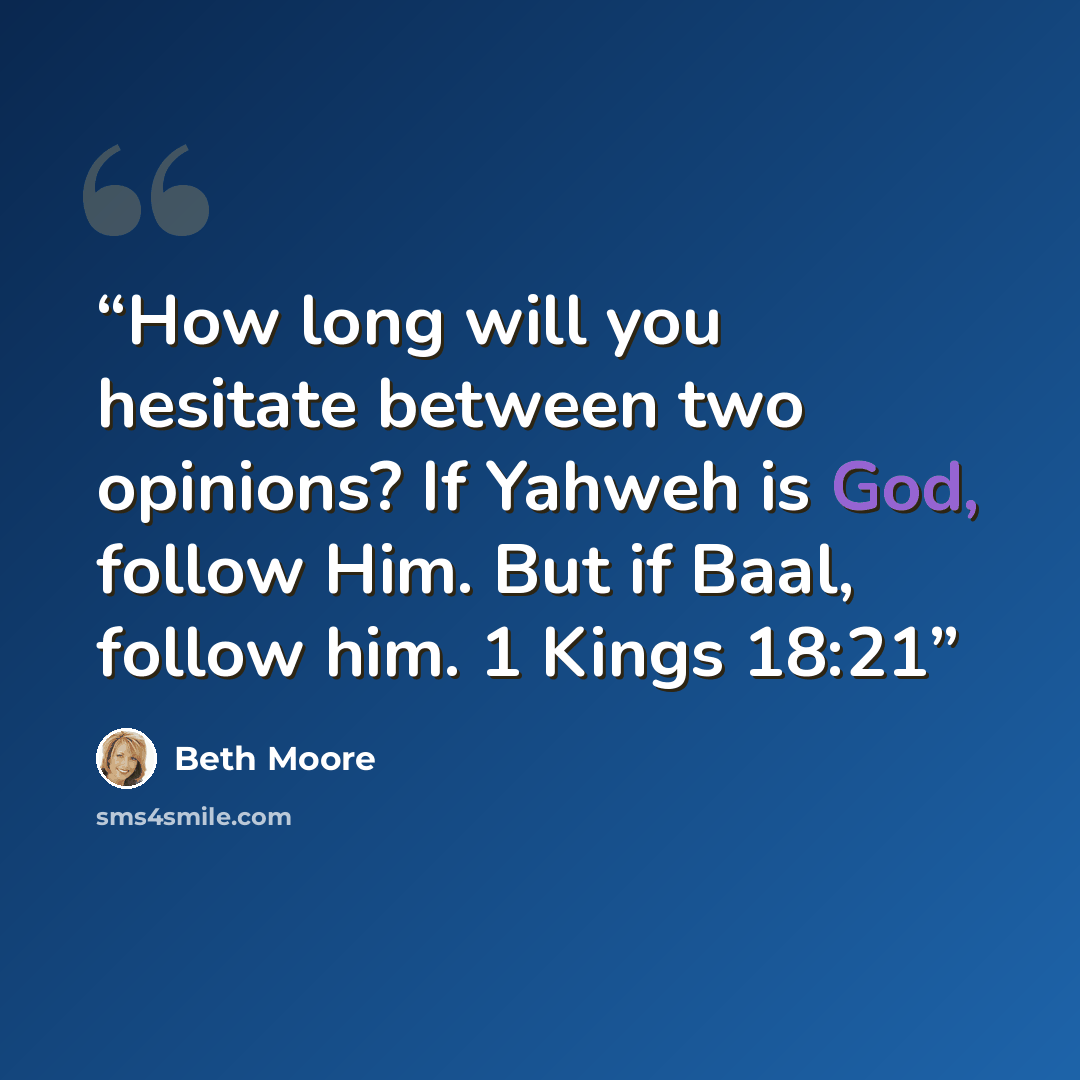“How long will you hesitate between two opinions? If Yahweh is God, follow Him. But if Baal, follow him. 1 Kings 18:21” quote by Beth Moore