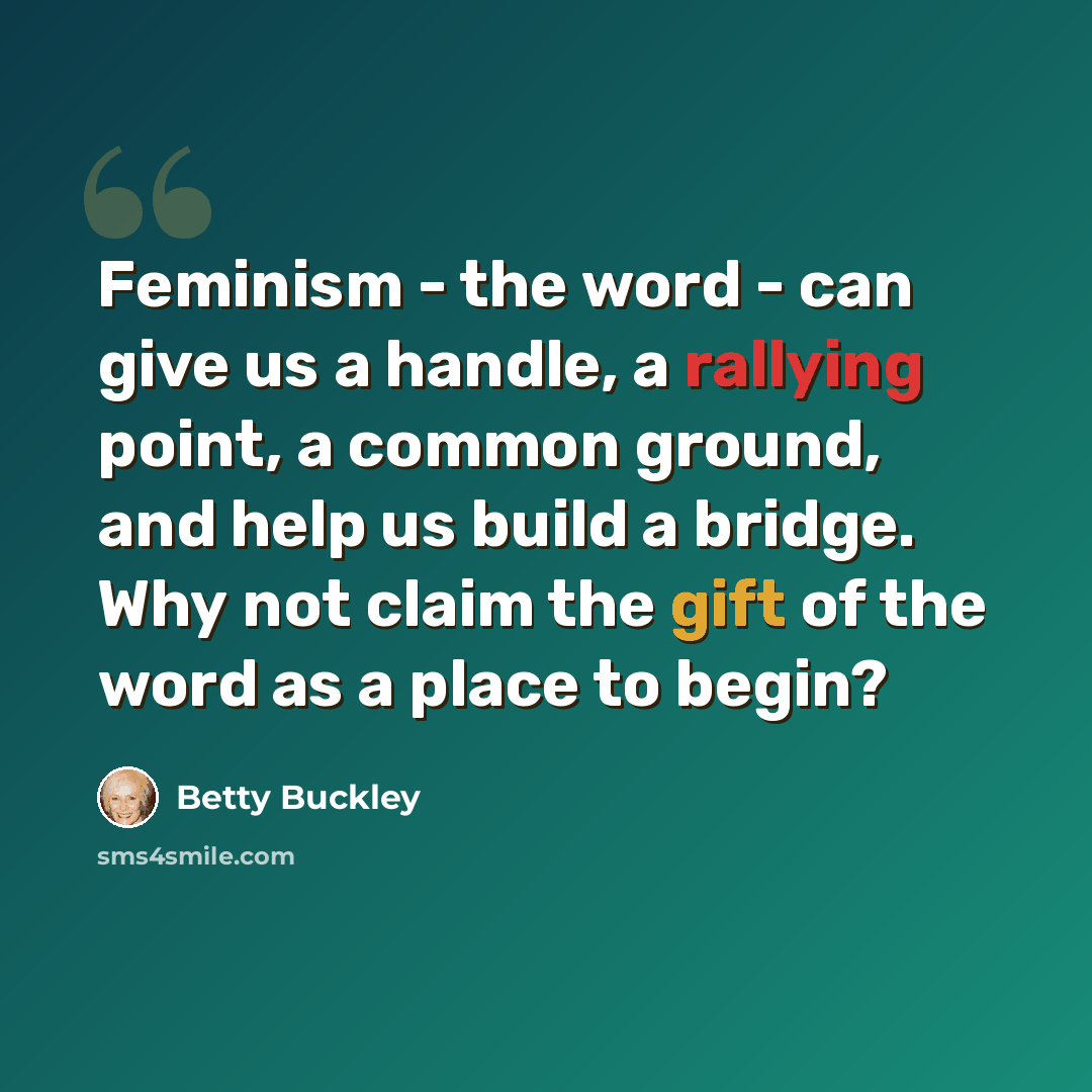 “Feminism - the word - can give us a handle, a rallying point, a common ground, and help us build a bridge. Why not claim the gift of the word as a place to begin?” quote by Betty Buckley