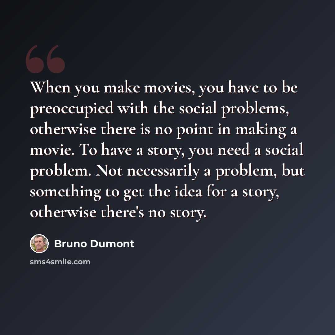 “When you make movies, you have to be preoccupied with the social problems, otherwise there is no point in making a movie. To have a story, you need a social problem. Not necessarily a problem, but something to get the idea for a story, otherwise there's no story.” quote by Bruno Dumont