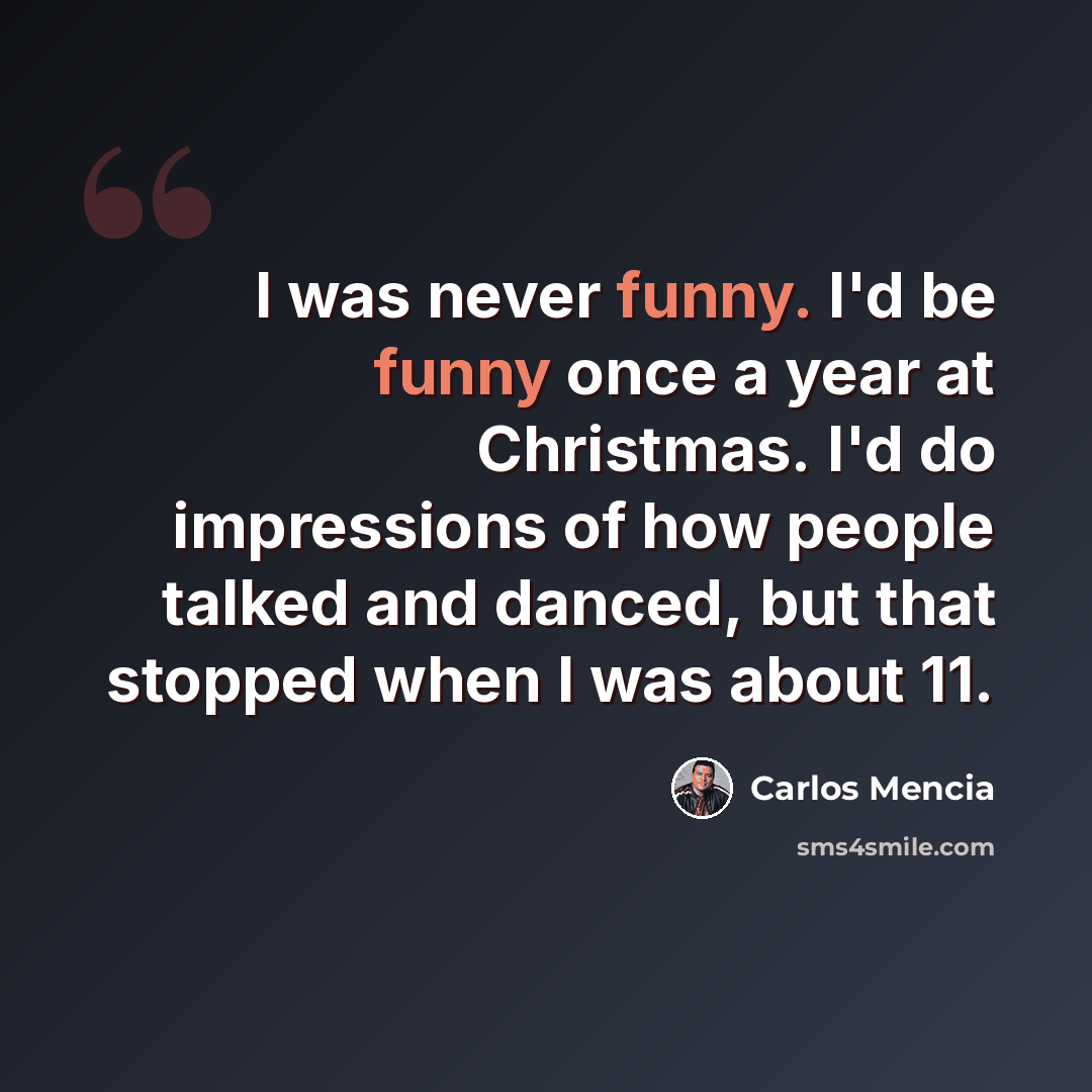 “I was never funny. I'd be funny once a year at Christmas. I'd do impressions of how people talked and danced, but that stopped when I was about 11.” quote by Carlos Mencia