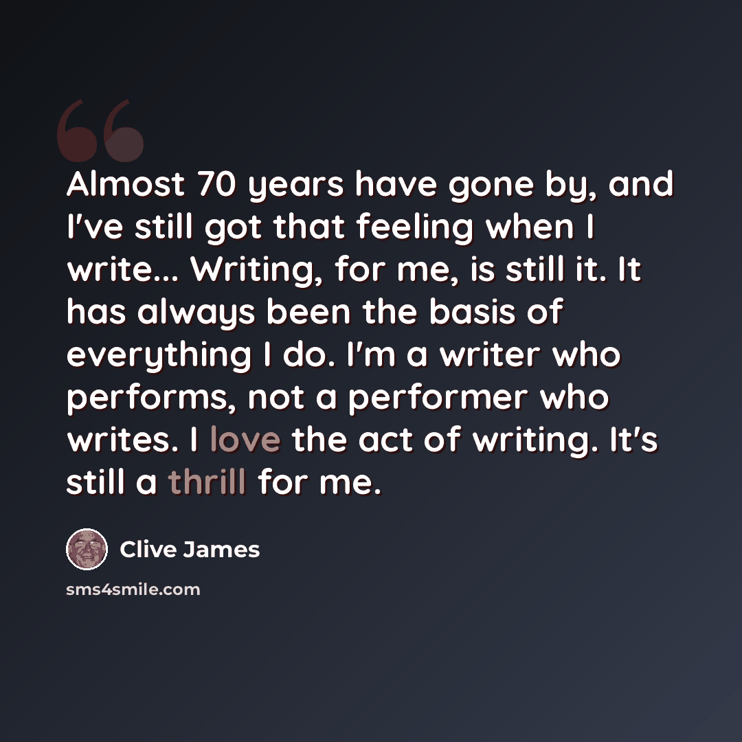 “Almost 70 years have gone by, and I've still got that feeling when I write... Writing, for me, is still it. It has always been the basis of everything I do. I'm a writer who performs, not a performer who writes. I love the act of writing. It's still a thrill for me.” quote by Clive James