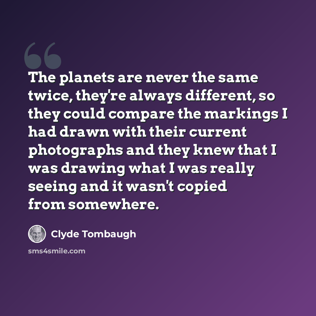 “The planets are never the same twice, they're always different, so they could compare the markings I had drawn with their current photographs and they knew that I was drawing what I was really seeing and it wasn't copied from somewhere.” quote by Clyde Tombaugh