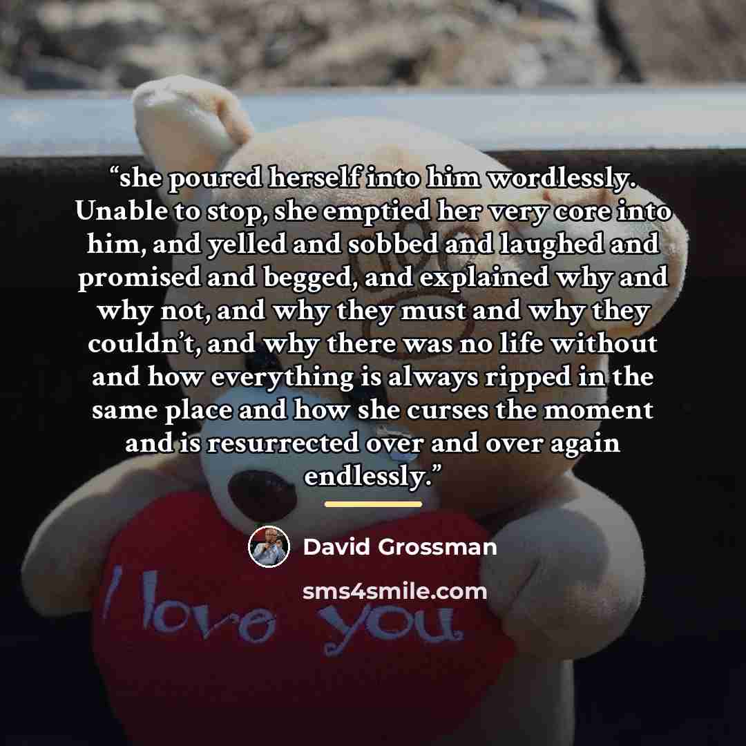 “she poured herself into him wordlessly. Unable to stop, she emptied her very core into him, and yelled and sobbed and laughed and promised and begged, and explained why and why not, and why they must and why they couldn’t, and why there was no life without and how everything is always ripped in…” quote by David Grossman