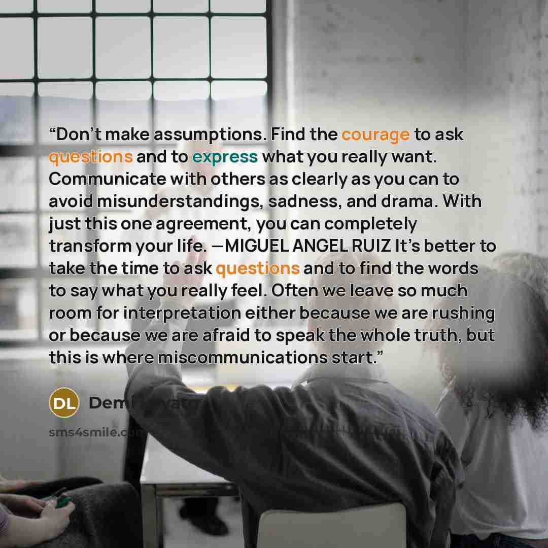 “Don’t make assumptions. Find the courage to ask questions and to express what you really want. Communicate with others as clearly as you can to avoid misunderstandings, sadness, and drama. With just this one agreement, you can completely transform your life. —MIGUEL ANGEL RUIZ It’s better to take…” quote by Demi Lovato