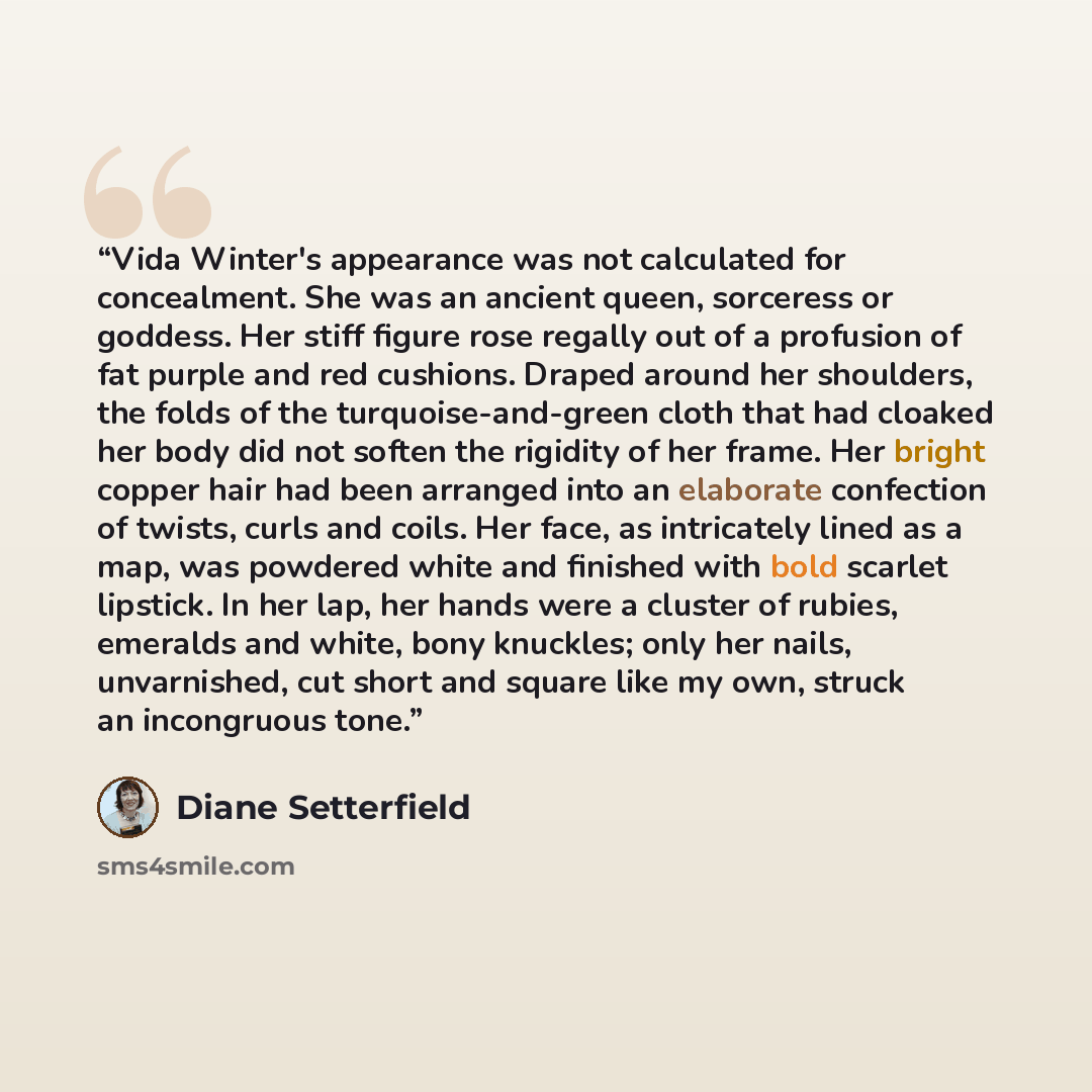 “Vida Winter's appearance was not calculated for concealment. She was an ancient queen, sorceress or goddess. Her stiff figure rose regally out of a profusion of fat purple and red cushions. Draped around her shoulders, the folds of the turquoise-and-green cloth that had cloaked her body did not…” quote by Diane Setterfield