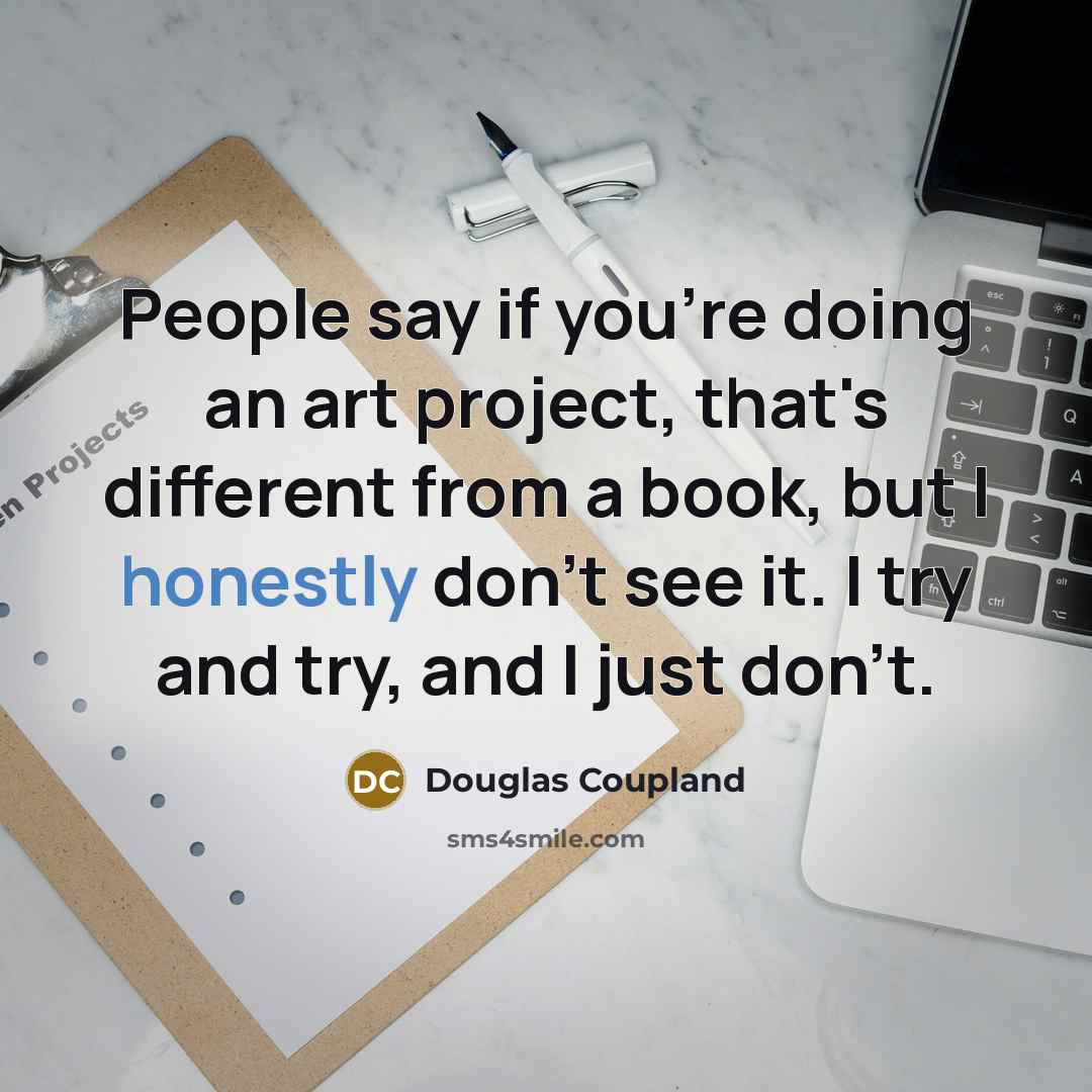 “People say if you're doing an art project, that's different from a book, but I honestly don't see it. I try and try, and I just don't.” quote by Douglas Coupland