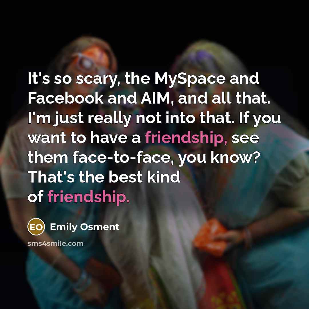 “It's so scary, the MySpace and Facebook and AIM, and all that. I'm just really not into that. If you want to have a friendship, see them face-to-face, you know? That's the best kind of friendship.” quote by Emily Osment