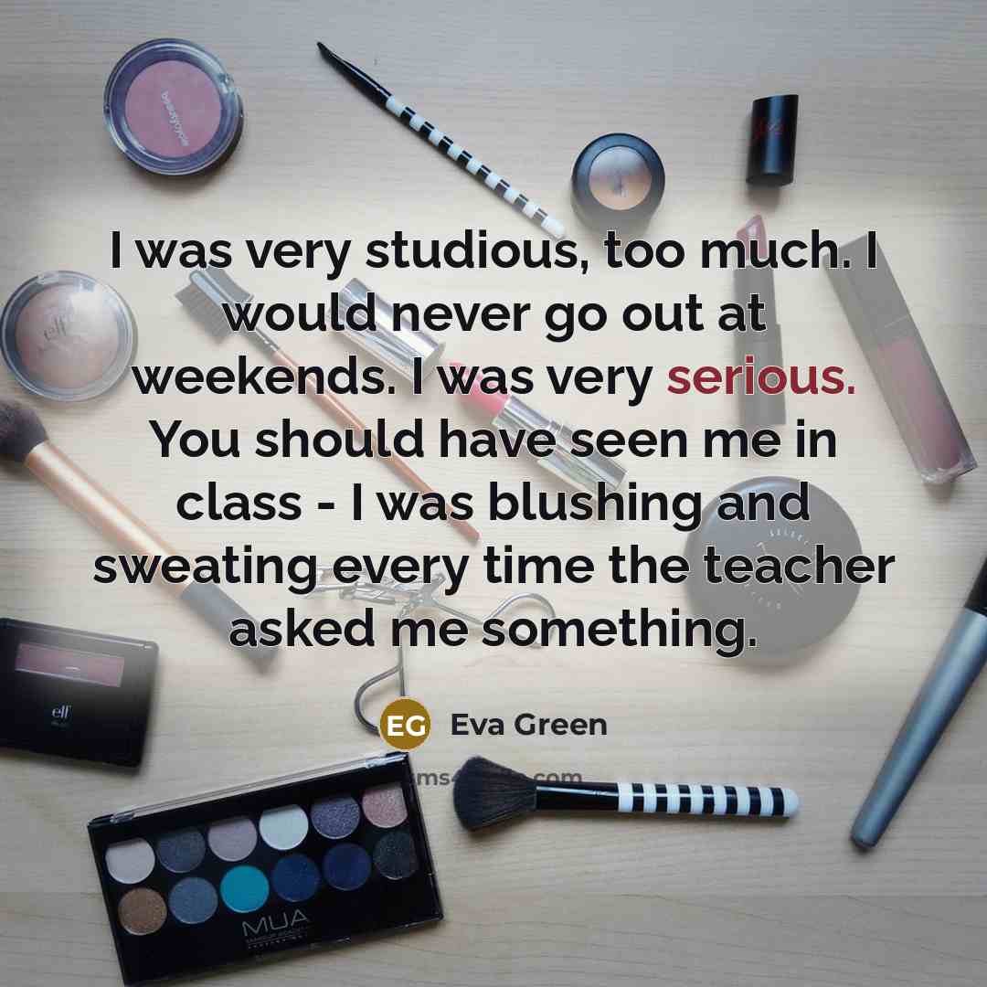“I was very studious, too much. I would never go out at weekends. I was very serious. You should have seen me in class - I was blushing and sweating every time the teacher asked me something.” quote by Eva Green