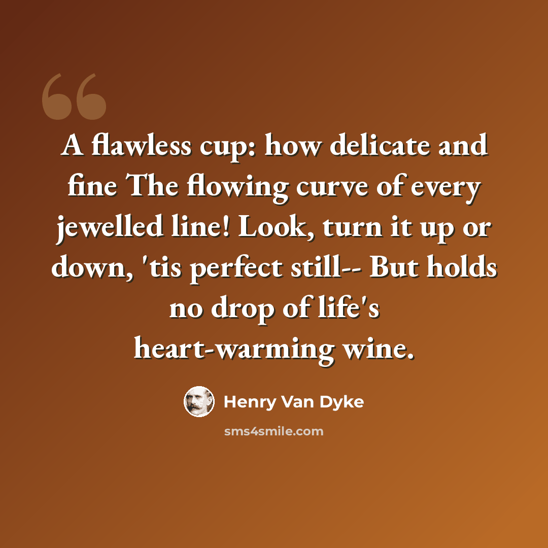 “A flawless cup: how delicate and fine The flowing curve of every jewelled line! Look, turn it up or down, 'tis perfect still-- But holds no drop of life's heart-warming wine.” quote by Henry Van Dyke