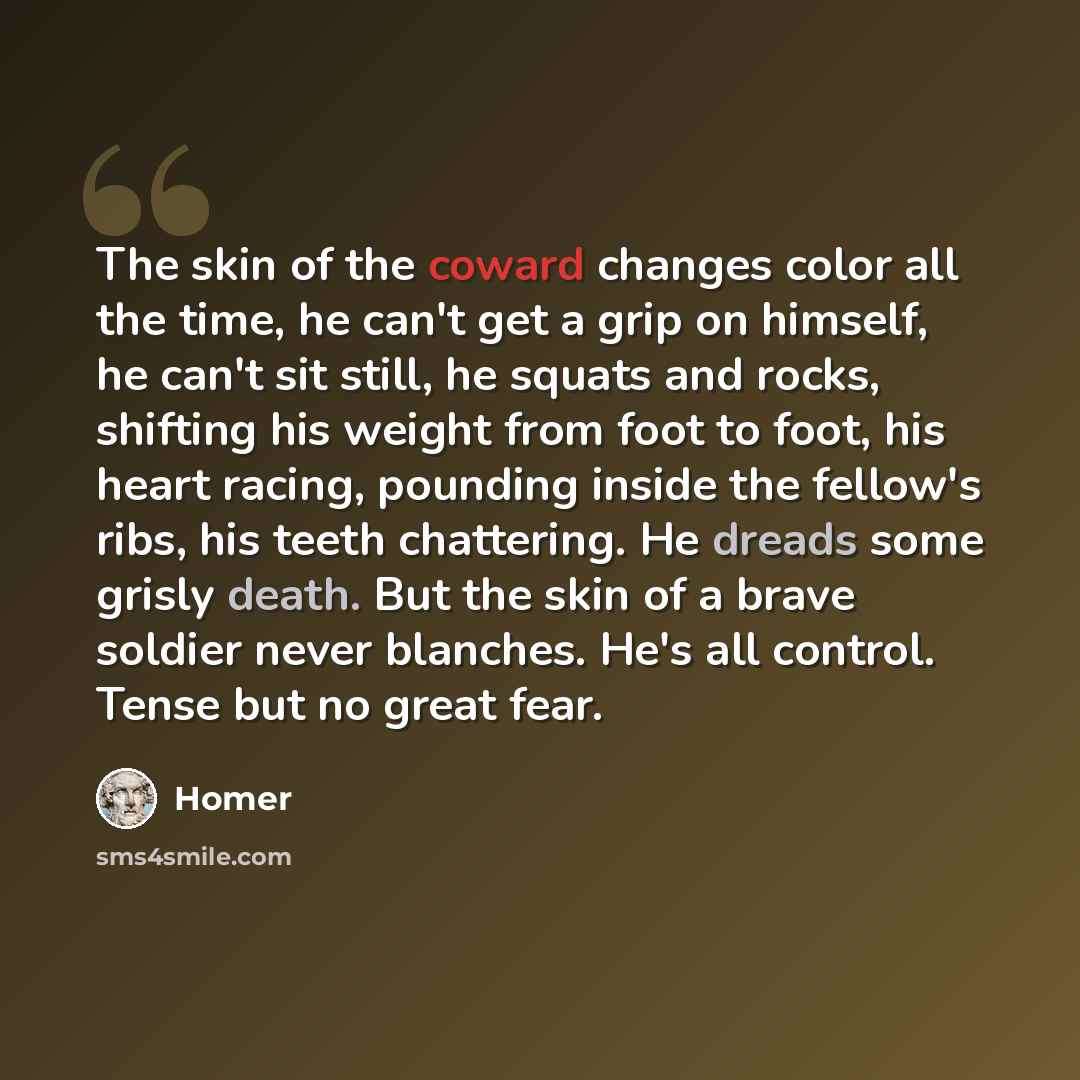 “The skin of the coward changes color all the time, he can't get a grip on himself, he can't sit still, he squats and rocks, shifting his weight from foot to foot, his heart racing, pounding inside the fellow's ribs, his teeth chattering. He dreads some grisly death. But the skin of a brave soldier…” quote by Homer