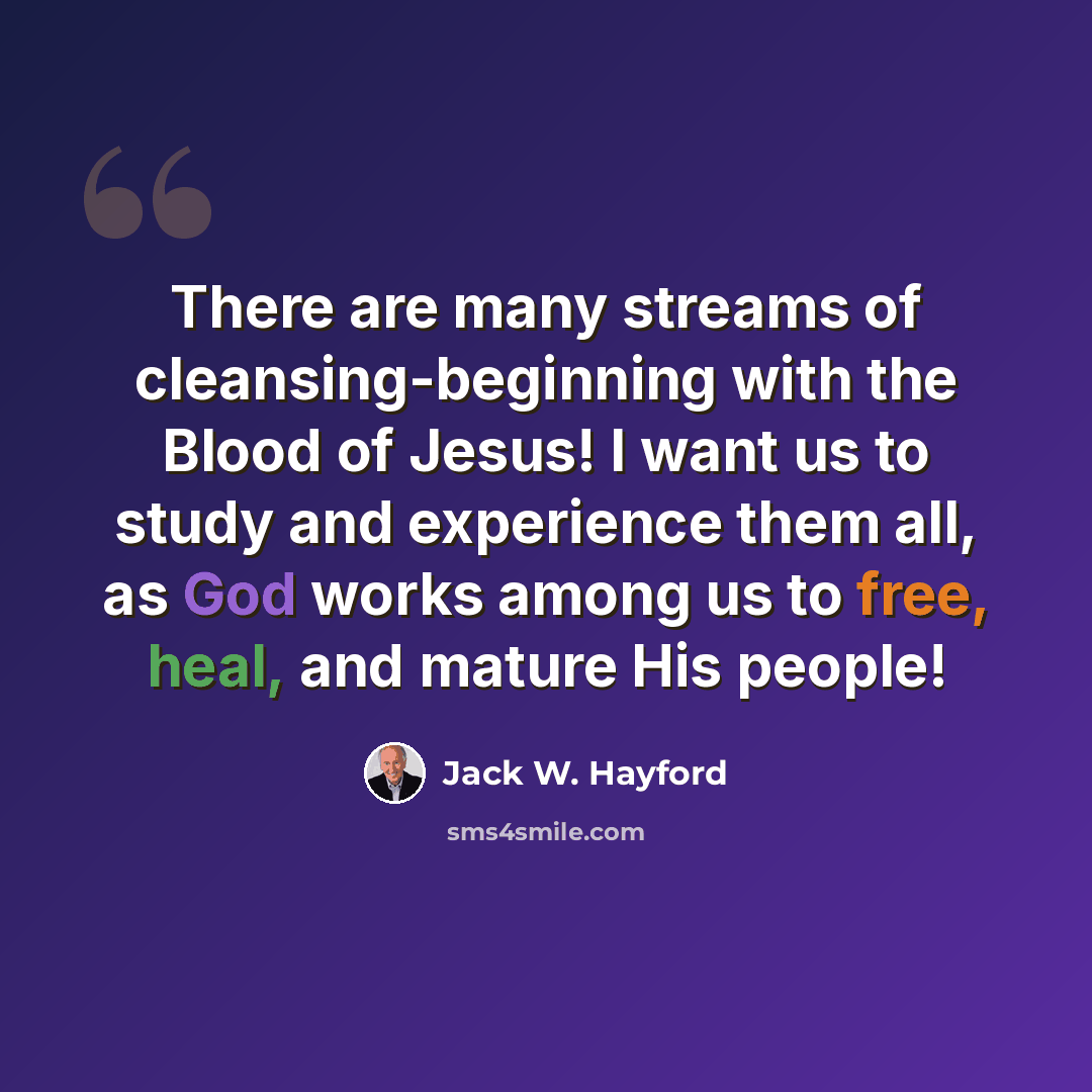 “There are many streams of cleansing-beginning with the Blood of Jesus! I want us to study and experience them all, as God works among us to free, heal, and mature His people!” quote by Jack W. Hayford