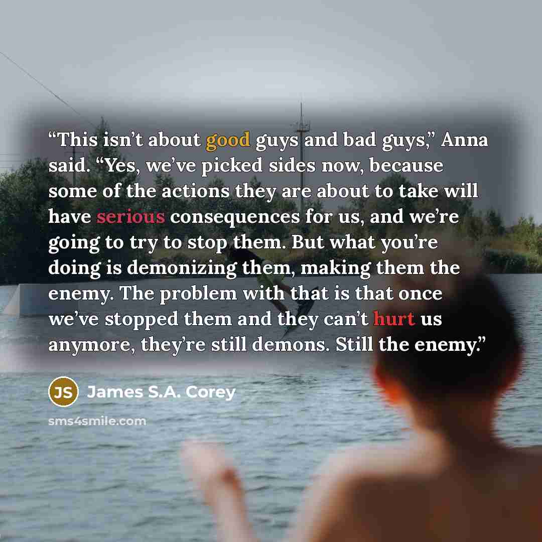 “This isn’t about good guys and bad guys,” Anna said. “Yes, we’ve picked sides now, because some of the actions they are about to take will have serious consequences for us, and we’re going to try to stop them. But what you’re doing is demonizing them, making them the enemy. The problem with that…” quote by James S.A. Corey