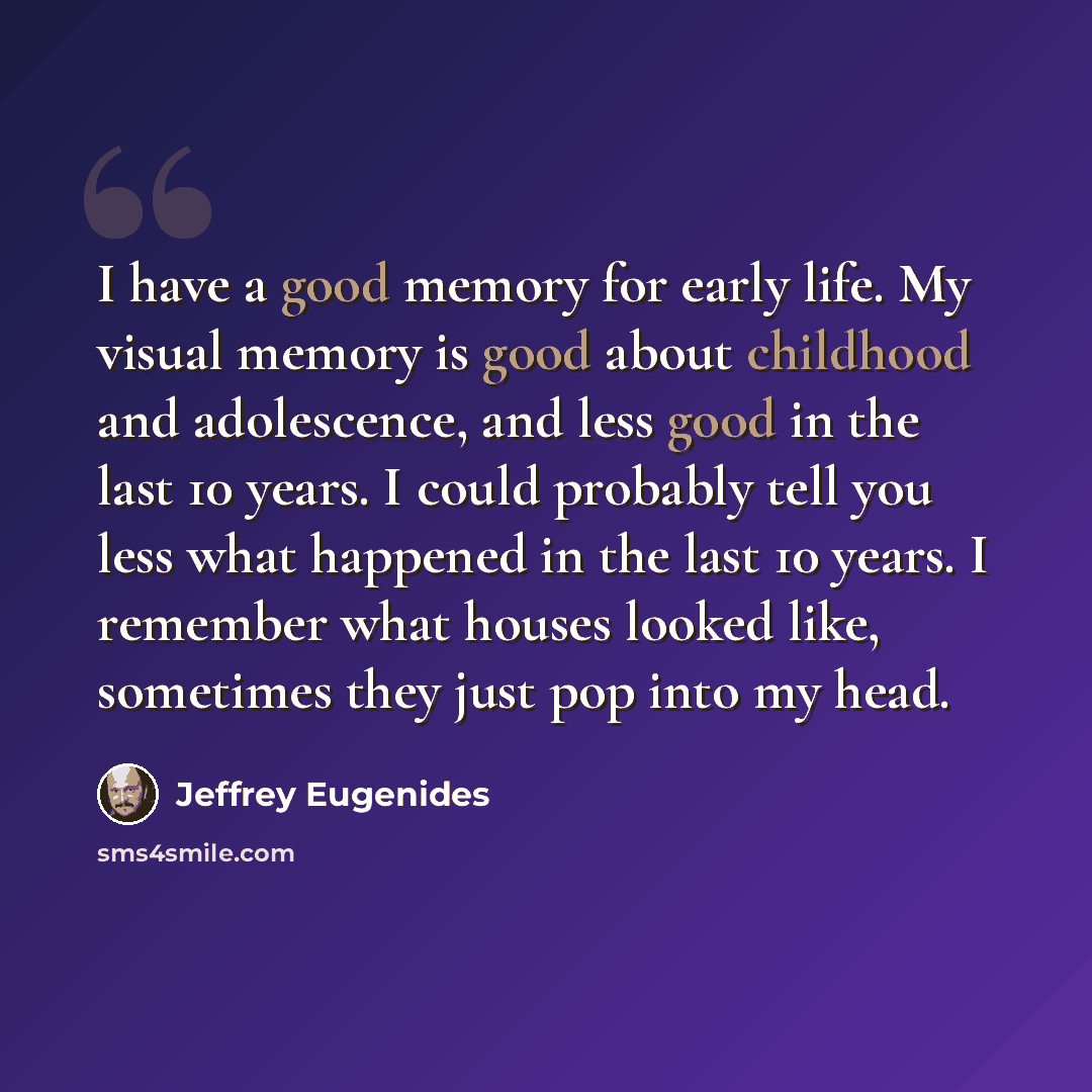 “I have a good memory for early life. My visual memory is good about childhood and adolescence, and less good in the last 10 years. I could probably tell you less what happened in the last 10 years. I remember what houses looked like, sometimes they just pop into my head.” quote by Jeffrey Eugenides
