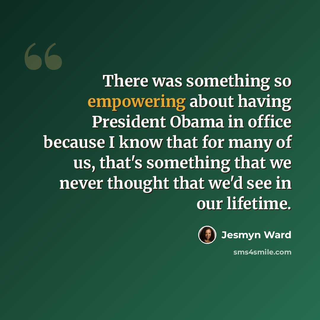 “There was something so empowering about having President Obama in office because I know that for many of us, that's something that we never thought that we'd see in our lifetime.” quote by Jesmyn Ward