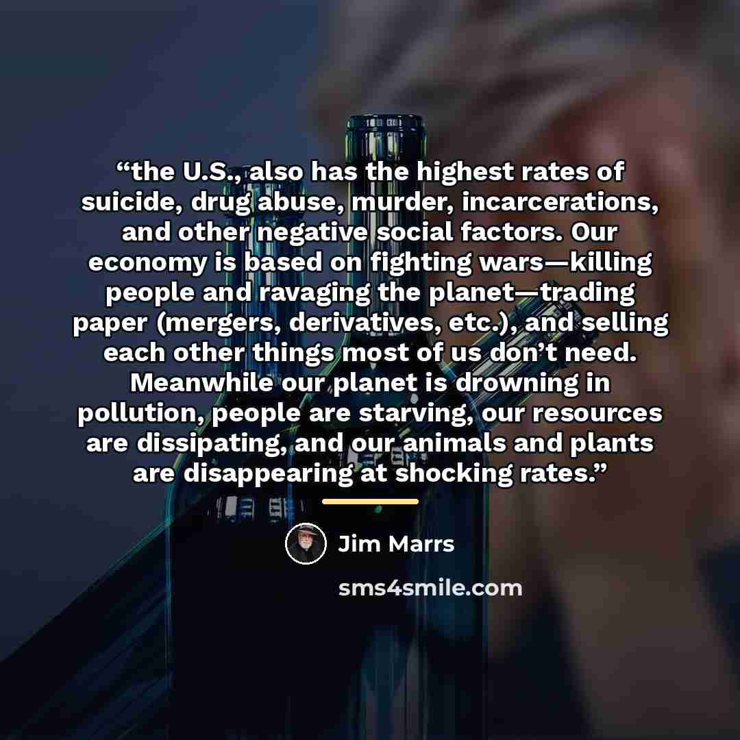 “the U.S., also has the highest rates of suicide, drug abuse, murder, incarcerations, and other negative social factors. Our economy is based on fighting wars—killing people and ravaging the planet—trading paper (mergers, derivatives, etc.), and selling each other things most of us don’t need…” quote by Jim Marrs