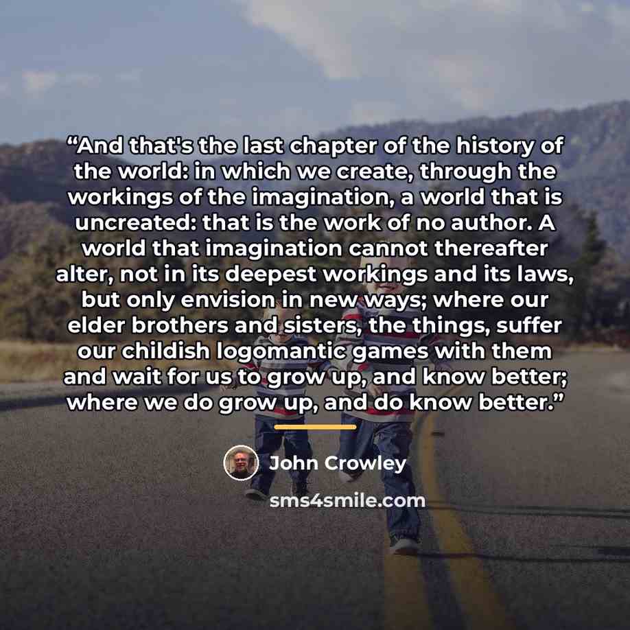 “And that's the last chapter of the history of the world: in which we create, through the workings of the imagination, a world that is uncreated: that is the work of no author. A world that imagination cannot thereafter alter, not in its deepest workings and its laws, but only envision in new ways…” quote by John Crowley