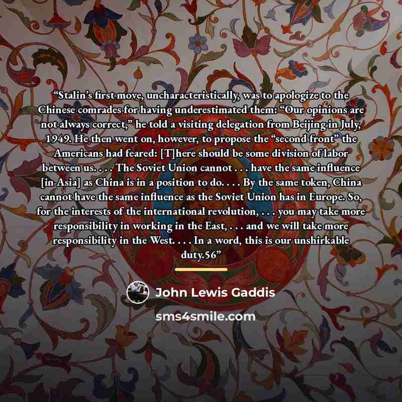 “Stalin’s first move, uncharacteristically, was to apologize to the Chinese comrades for having underestimated them: “Our opinions are not always correct,” he told a visiting delegation from Beijing in July, 1949. He then went on, however, to propose the “second front” the Americans had feared…” quote by John Lewis Gaddis
