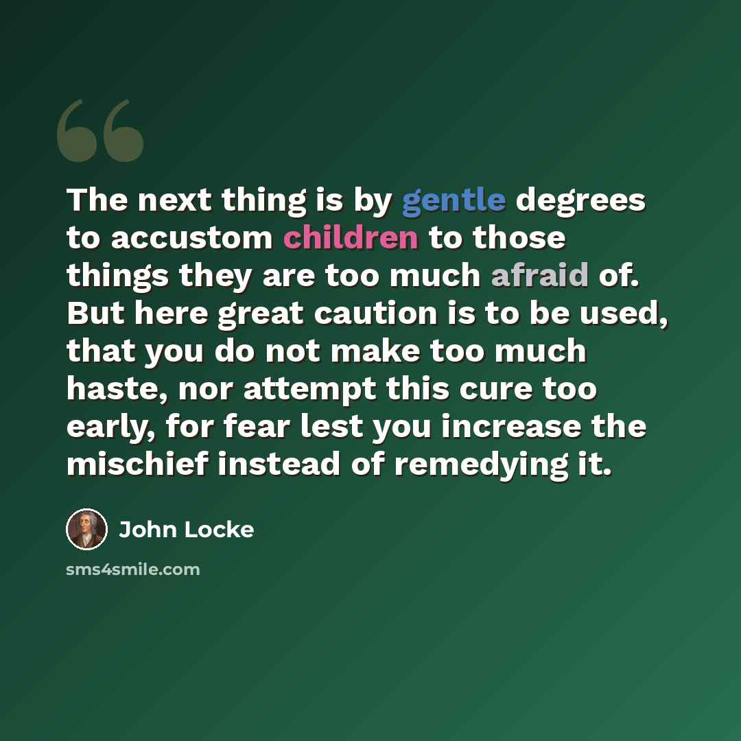 “The next thing is by gentle degrees to accustom children to those things they are too much afraid of. But here great caution is to be used, that you do not make too much haste, nor attempt this cure too early, for fear lest you increase the mischief instead of remedying it.” quote by John Locke