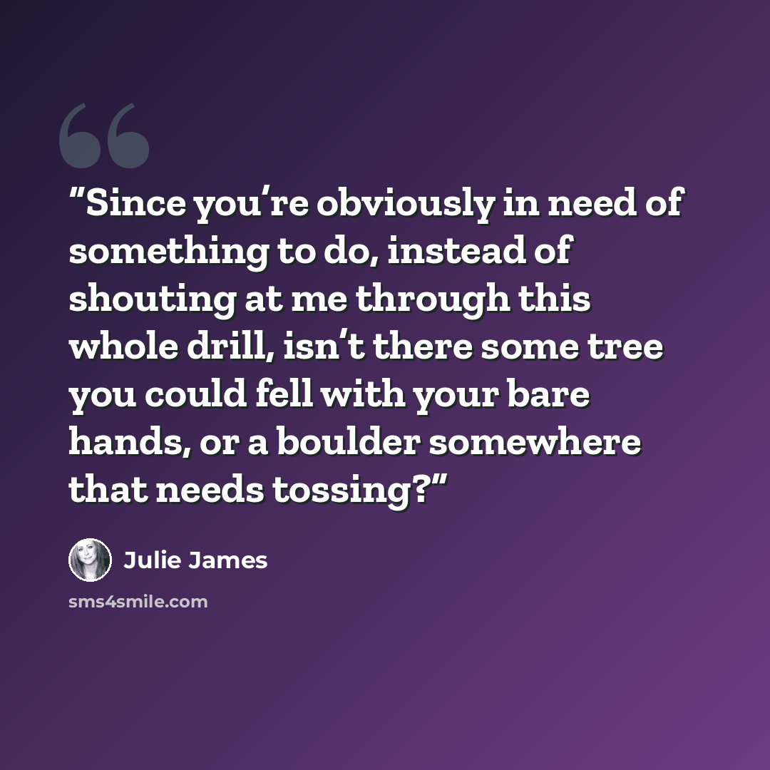 “Since you’re obviously in need of something to do, instead of shouting at me through this whole drill, isn’t there some tree you could fell with your bare hands, or a boulder somewhere that needs tossing?” quote by Julie James