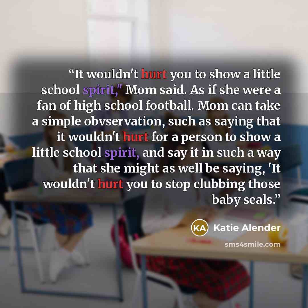 “It wouldn't hurt you to show a little school spirit," Mom said. As if she were a fan of high school football. Mom can take a simple obvservation, such as saying that it wouldn't hurt for a person to show a little school spirit, and say it in such a way that she might as well be saying, 'It…” quote by Katie Alender