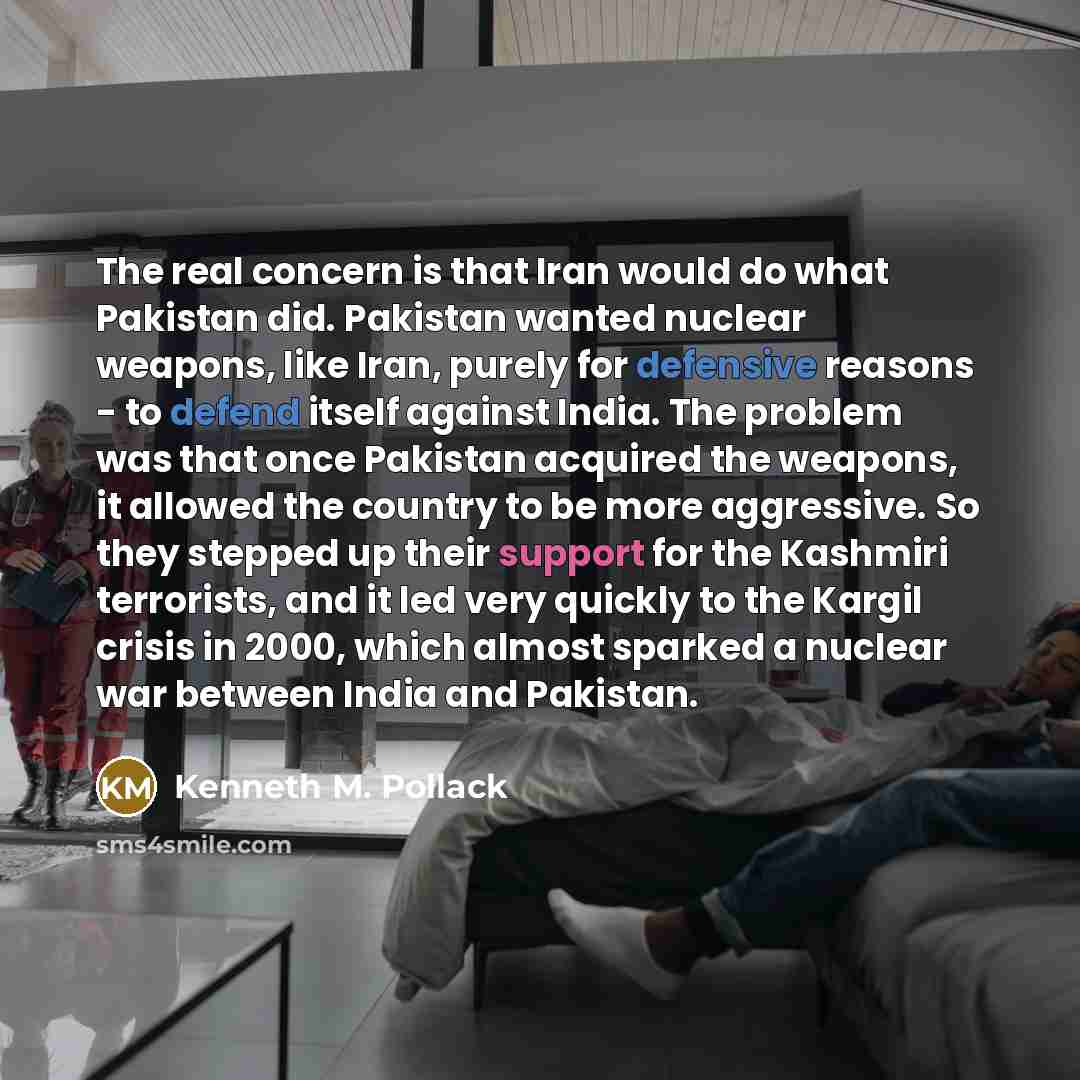 “The real concern is that Iran would do what Pakistan did. Pakistan wanted nuclear weapons, like Iran, purely for defensive reasons - to defend itself against India. The problem was that once Pakistan acquired the weapons, it allowed the country to be more aggressive. So they stepped up their…” quote by Kenneth M. Pollack