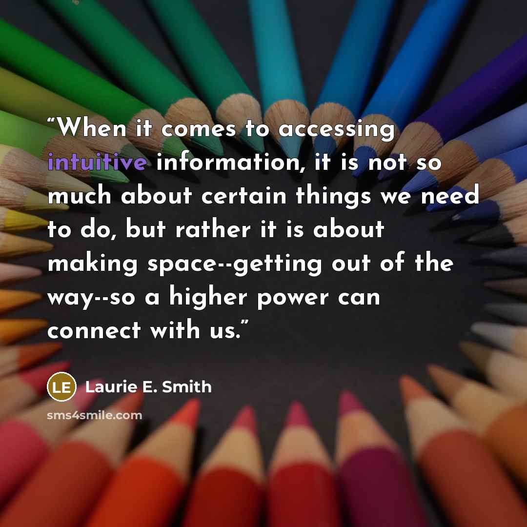 “When it comes to accessing intuitive information, it is not so much about certain things we need to do, but rather it is about making space--getting out of the way--so a higher power can connect with us.” quote by Laurie E. Smith