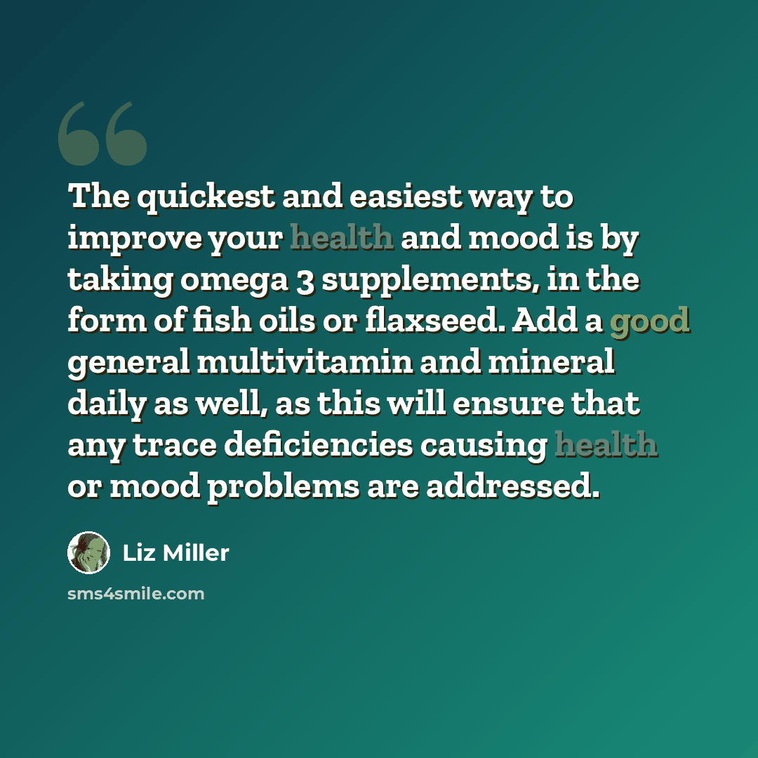 “The quickest and easiest way to improve your health and mood is by taking omega 3 supplements, in the form of fish oils or flaxseed. Add a good general multivitamin and mineral daily as well, as this will ensure that any trace deficiencies causing health or mood problems are addressed.” quote by Liz Miller