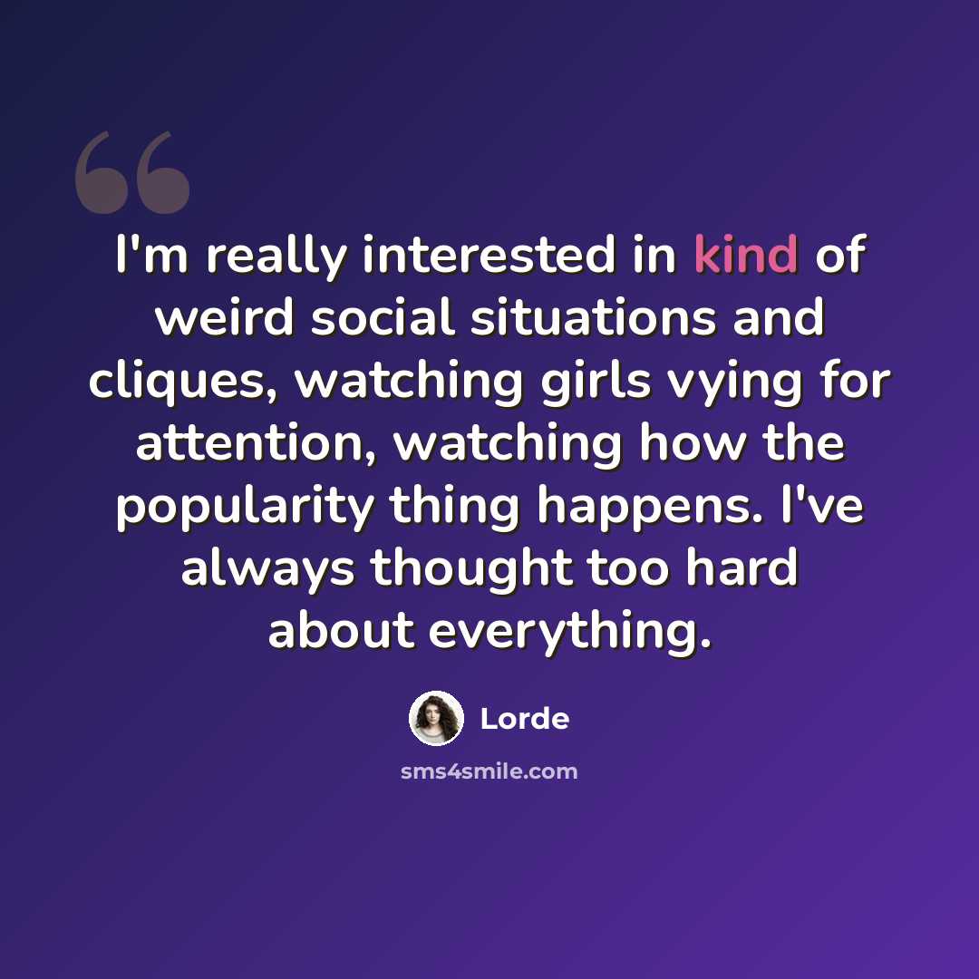 “I'm really interested in kind of weird social situations and cliques, watching girls vying for attention, watching how the popularity thing happens. I've always thought too hard about everything.” quote by Lorde