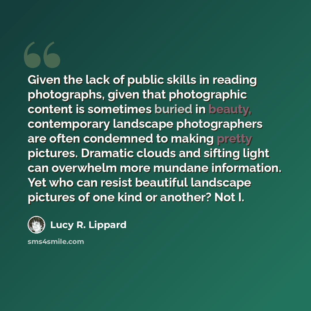 “Given the lack of public skills in reading photographs, given that photographic content is sometimes buried in beauty, contemporary landscape photographers are often condemned to making pretty pictures. Dramatic clouds and sifting light can overwhelm more mundane information. Yet who can resist…” quote by Lucy R. Lippard