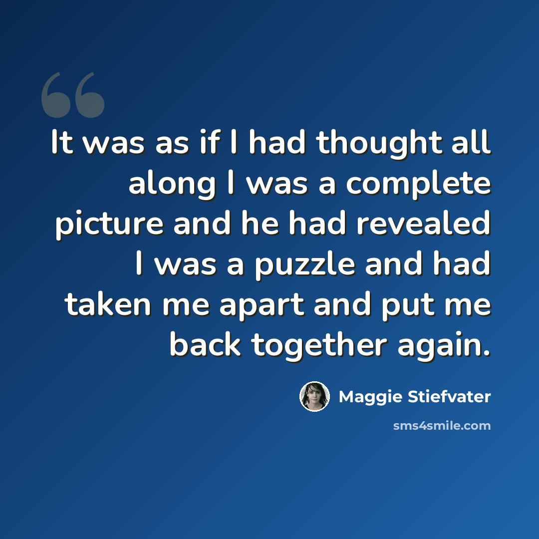 “It was as if I had thought all along I was a complete picture and he had revealed I was a puzzle and had taken me apart and put me back together again.” quote by Maggie Stiefvater