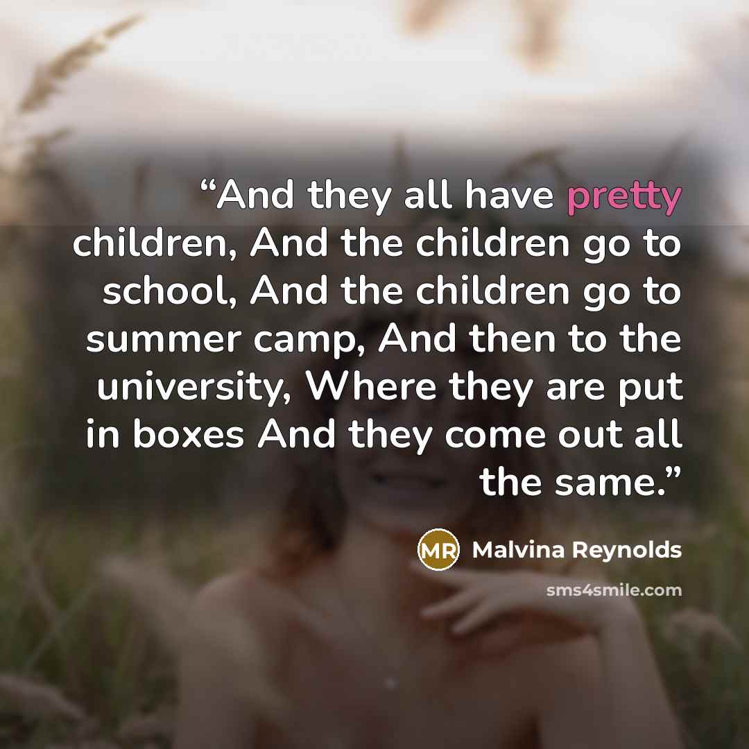 “And they all have pretty children, And the children go to school, And the children go to summer camp, And then to the university, Where they are put in boxes And they come out all the same.” quote by Malvina Reynolds