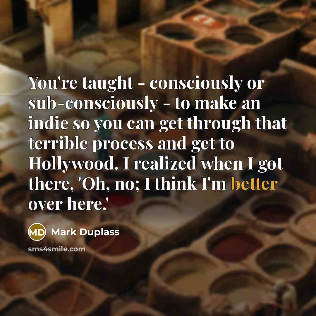 “You're taught - consciously or sub-consciously - to make an indie so you can get through that terrible process and get to Hollywood. I realized when I got there, 'Oh, no; I think I'm better over here.'” quote by Mark Duplass