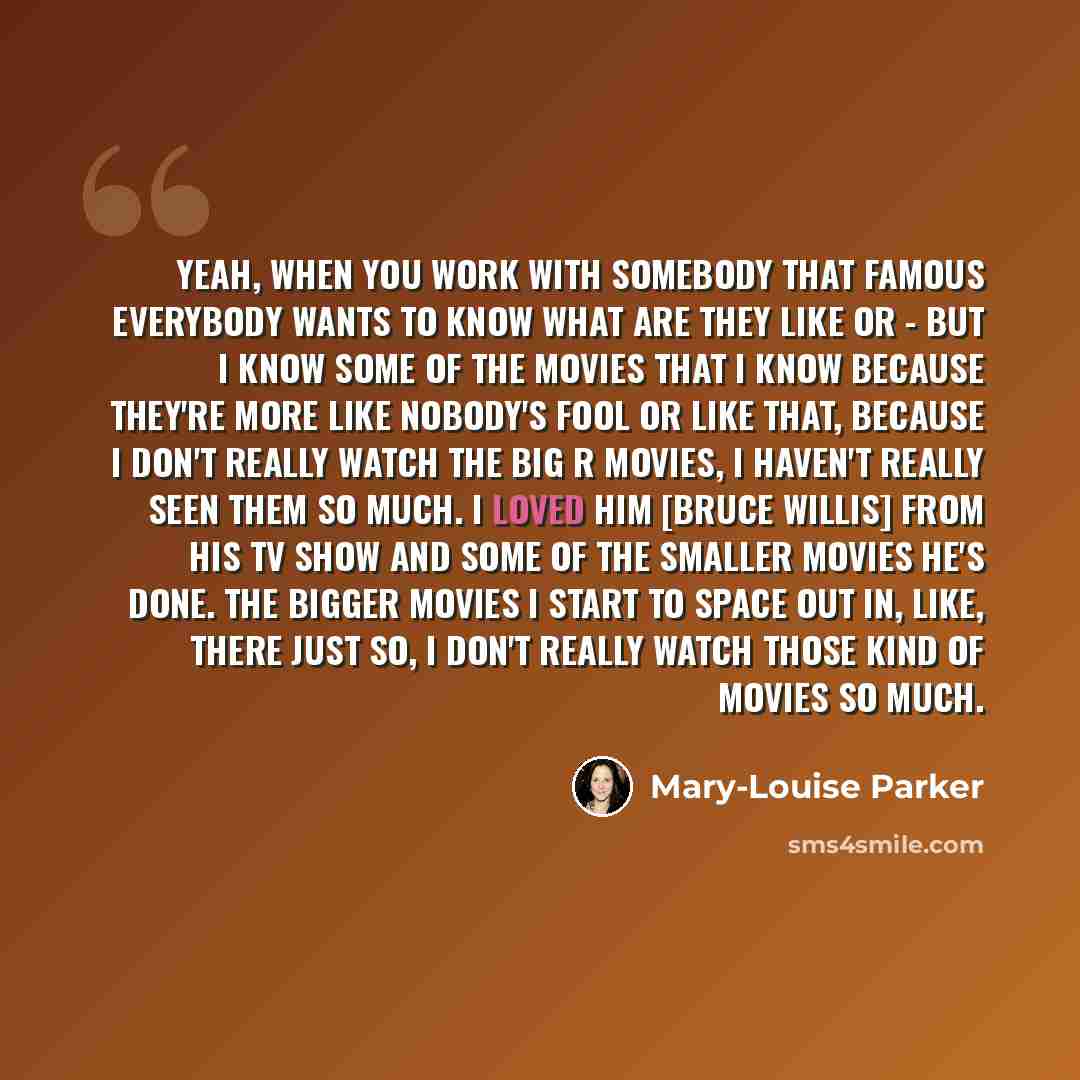 “Yeah, when you work with somebody that famous everybody wants to know what are they like or - but I know some of the movies that I know because they're more like NOBODY'S FOOL or like that, because I don't really watch the big R movies, I haven't really seen them so much. I loved him [Bruce…” quote by Mary-Louise Parker