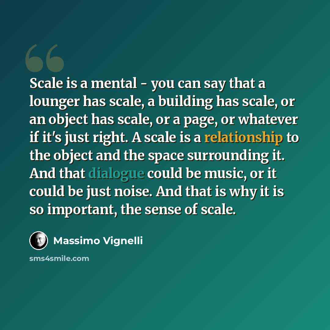 “Scale is a mental - you can say that a lounger has scale, a building has scale, or an object has scale, or a page, or whatever if it's just right. A scale is a relationship to the object and the space surrounding it. And that dialogue could be music, or it could be just noise. And that is why it…” quote by Massimo Vignelli