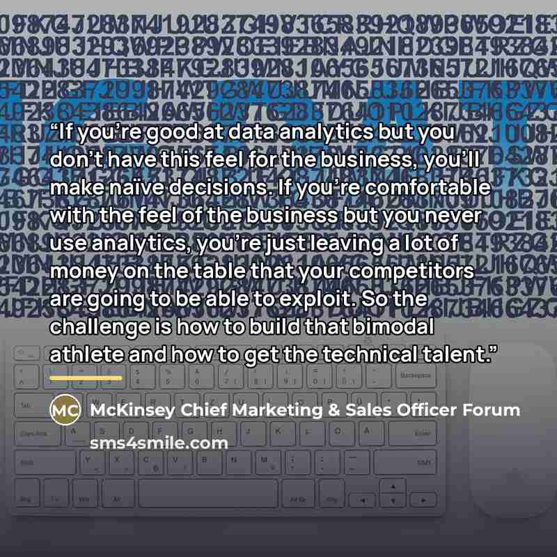 “If you’re good at data analytics but you don’t have this feel for the business, you’ll make naïve decisions. If you’re comfortable with the feel of the business but you never use analytics, you’re just leaving a lot of money on the table that your competitors are going to be able to exploit. So…” quote by McKinsey Chief Marketing & Sales Officer Forum