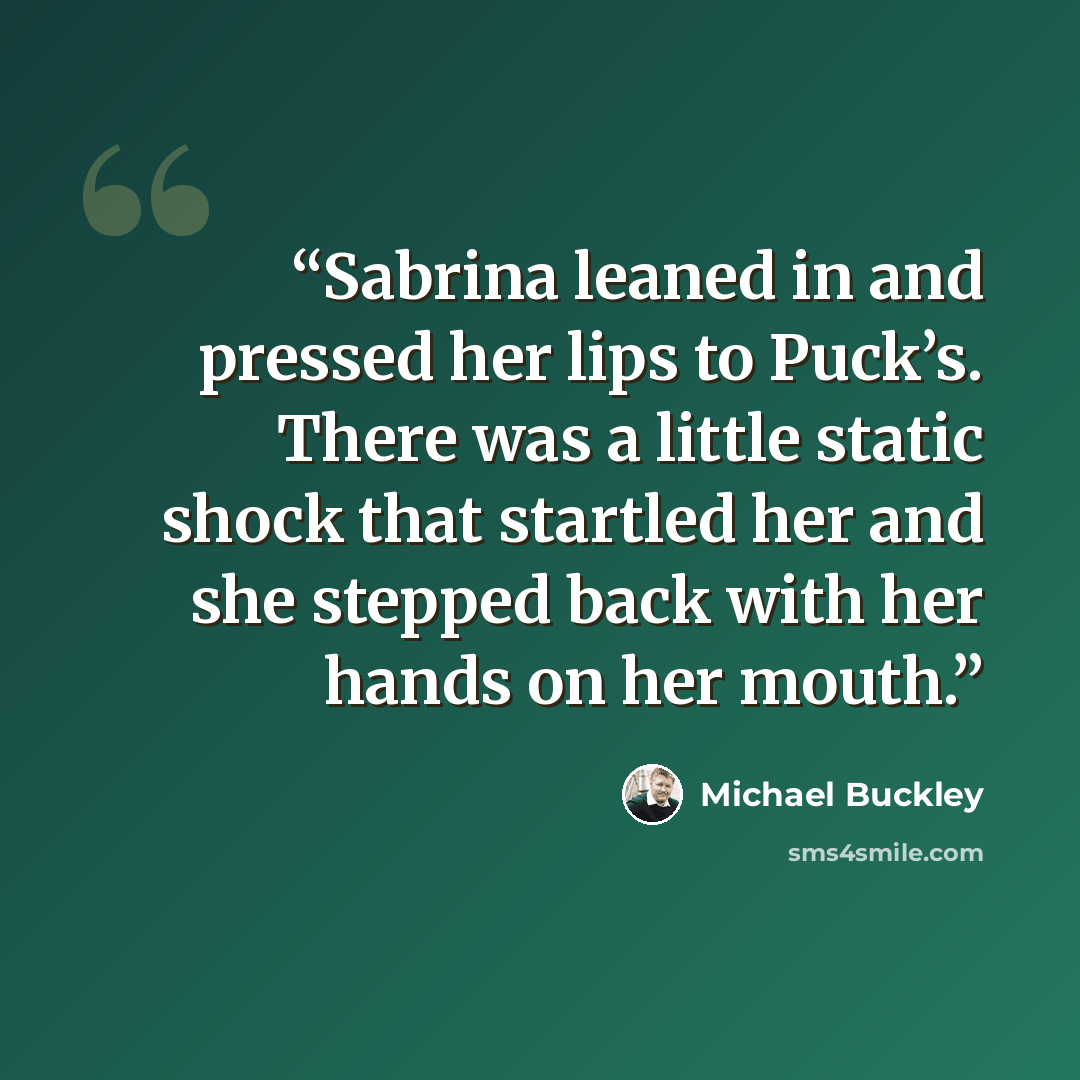 “Sabrina leaned in and pressed her lips to Puck’s. There was a little static shock that startled her and she stepped back with her hands on her mouth.” quote by Michael Buckley